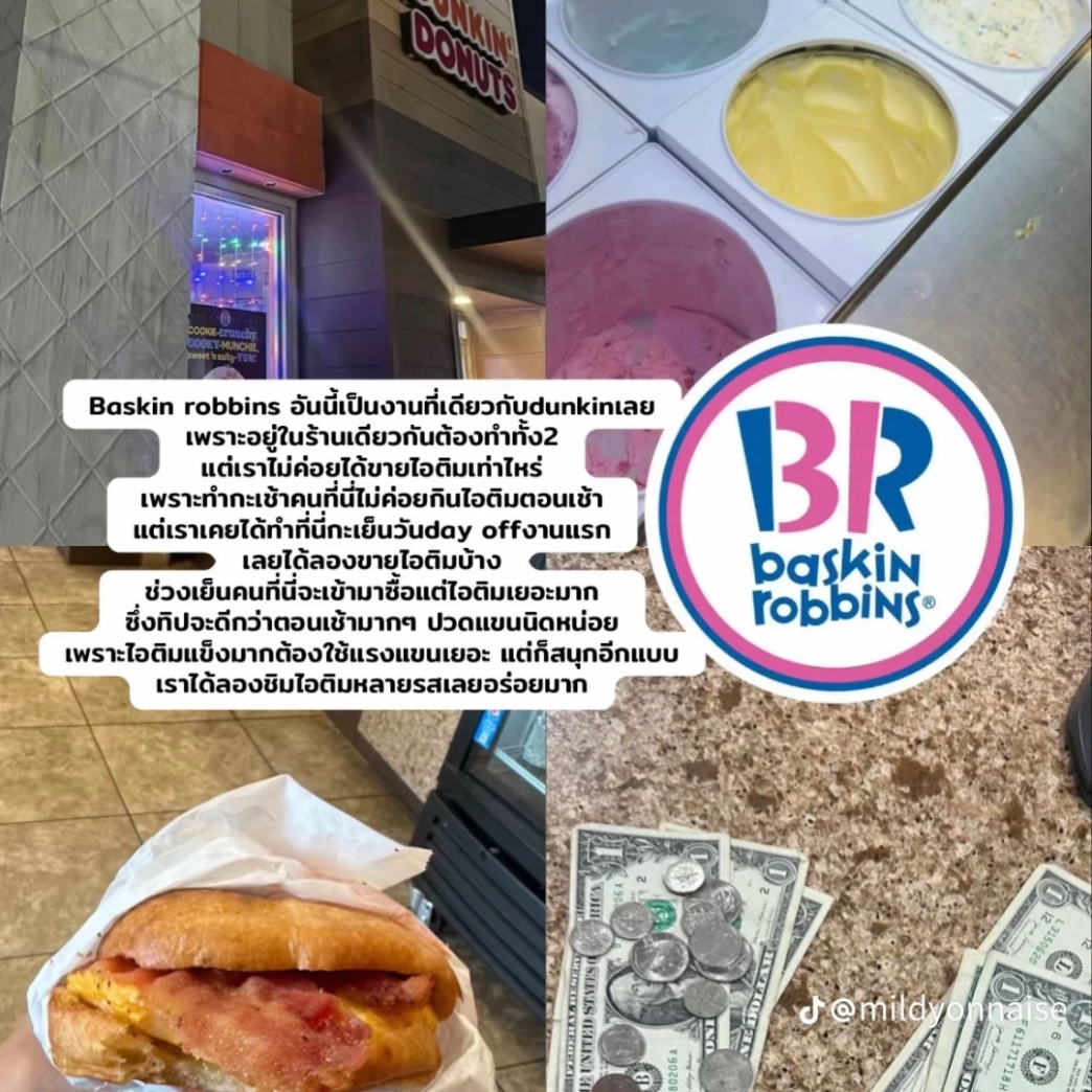 Baskin Robbins อันนี้เป็นงานที่เดียวกับ dunkin เลย
เพราะอยู่ในร้านเดียวกันต้องทำทั้ง 2 แต่เราไม่ค่อยได้ขายไอติมเท่าไหร่ เพราะทำกะเช้าคนที่นี่ไม่ค่อยกินไอติมตอนเช้า แต่เราเคยได้ทำที่นี่กะเย็นวัน day off งานแรก เลยได้ลองขายไอติมบ้าง ช่วงเย็นคนที่นี่จะเข้ามาซื้อแต่ไอติมเยอะมาก ซึ่งทิปจะดีกว่าตอนเช้ามาก ๆ ปวดแขนนิดหน่อย เพราะไอติมแข็งมากต้องใช้แรงแขนเยอะ แต่ก็สนุกอีกแบบ เราได้ลองชิมไอติมหลายรสเลยอร่อยมาก